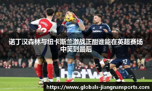 诺丁汉森林与纽卡斯兰激战正酣谁能在英超赛场中笑到最后