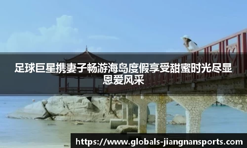 足球巨星携妻子畅游海岛度假享受甜蜜时光尽显恩爱风采